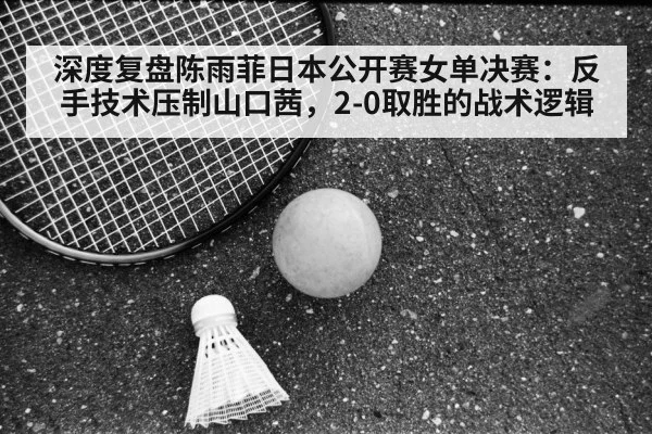 深度复盘陈雨菲日本公开赛女单决赛：反手技术压制山口茜，2-0取胜的战术逻辑